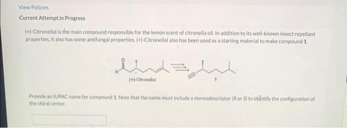 View Policies
Current Attemptin Progress
(+)-Citronellal is the main compound responsible for the lemon scent of citronella oil. In addition to its well-known insect repellant
properties, it also has some antifungal properties. (+)-Citronellal also has been used as a starting material to make compound 1.
(+) Chronelal
Provide an IUPAC name for compound 1. Note that the name must include a stereodescriptor (R or S) to iddntify the configuration of
the chiral center.
