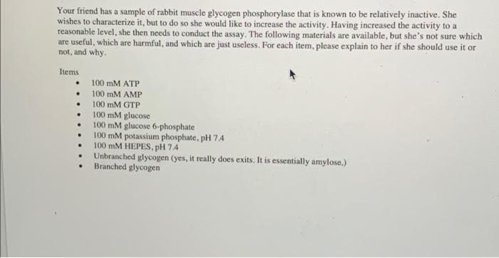 Your friend has a sample of rabbit muscle glycogen phosphorylase that is known to be relatively inactive. She
wishes to characterize it, but to do so she would like to increase the activity. Having increased the activity to a
reasonable level, she then needs to conduct the assay. The following materials are available, but she's not sure which
are useful, which are harmful, and which are just useless. For each item, please explain to her if she should use it or
not, and why.
Items
100 mM ATP
100 mM AMP
100 mM GTP
100 mM glucose
100 mM glucose 6-phosphate
100 mM potassium phosphate, pH 7.4
100 mM HEPES. pH 74
Unbranched glycogen (yes, it really does exits. It is essentially amylose.)
Branched glycogen
