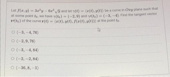 Let f(x, y) = 3r²y - 6x² √ and let y(t) = (x(t), y(t)) be a curve in Oxy plane such that
at some point to, we have y(to)= (-2,9) and y(to) = (-3,-4). Find the tangent vector
r/(to) of the curve r(t) = (x(t), y(t), f(x(t), y(t))) at the point to.
O(-3,-4,76)
O(-2,9,76)
O(-3,-4, 84)
O(-2,-2,84)
O(-36, 8, -1)