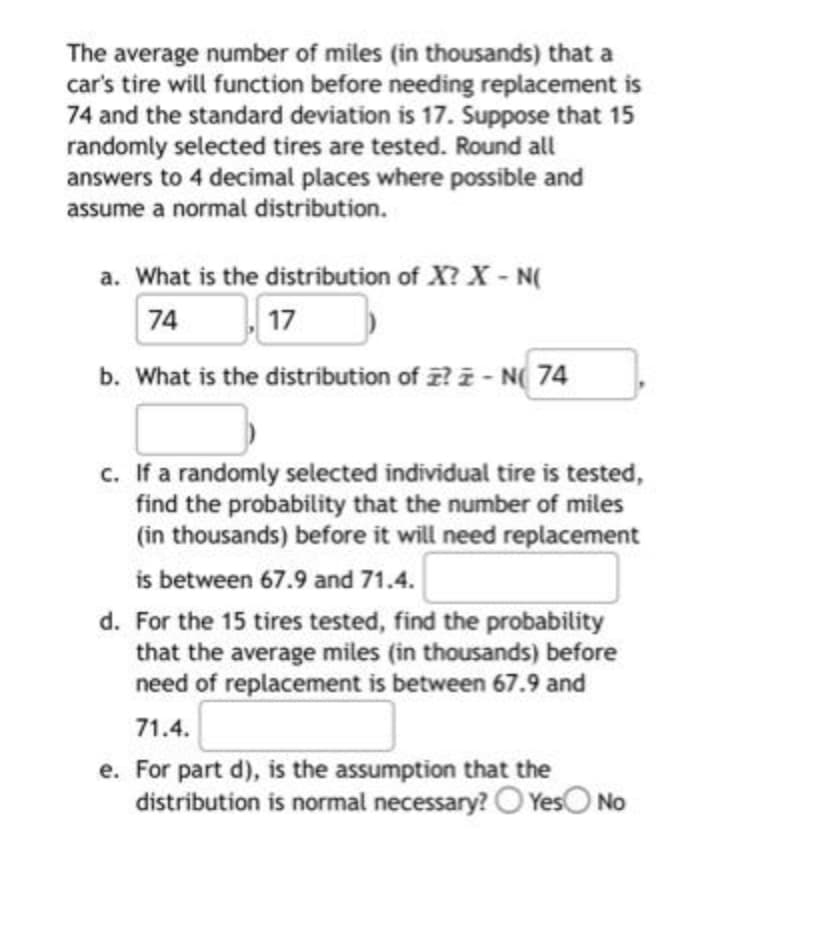 The average number of miles (in thousands) that a
car's tire will function before needing replacement is
74 and the standard deviation is 17. Suppose that 15
randomly selected tires are tested. Round all
answers to 4 decimal places where possible and
assume a normal distribution.
a. What is the distribution of X? X - N(
74
17
b. What is the distribution of ?-N 74
c. If a randomly selected individual tire is tested,
find the probability that the number of miles
(in thousands) before it will need replacement
is between 67.9 and 71.4.
d. For the 15 tires tested, find the probability
that the average miles (in thousands) before
need of replacement is between 67.9 and
71.4.
e. For part d), is the assumption that the
distribution is normal necessary? Yes No
