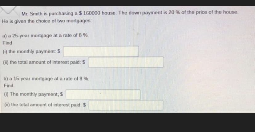 Mr. Smith is purchasing a $160000 house. The down payment is 20 % of the price of the house.
He is given the choice of two mortgages:
a) a 25-year mortgage at a rate of 8 %.
Find
(1) the monthly payment: $
(i) the total amount of interest paid: $
b) a 15-year mortgage at a rate of 8 %.
Find
(1) The monthly payment, $
(i) the total amount of interest paid: $
