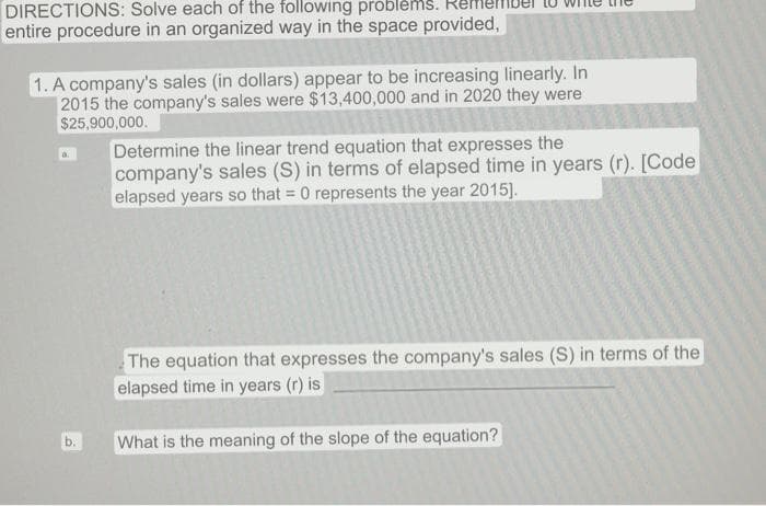 DIRECTIONS: Solve each of the following problems.
entire procedure in an organized way in the space provided,
1. A company's sales (in dollars) appear to be increasing linearly. In
2015 the company's sales were $13,400,000 and in 2020 they were
$25,900,000.
b.
Determine the linear trend equation that expresses the
company's sales (S) in terms of elapsed time in years (r). [Code
elapsed years so that = 0 represents the year 2015].
The equation that expresses the company's sales (S) in terms of the
elapsed time in years (r) is
What is the meaning of the slope of the equation?
