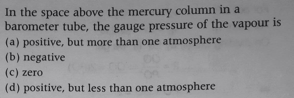 In the space above the mercury column in a
barometer tube, the gauge pressure of the vapour is
(a) positive, but more than one atmosphere
(b) negative
(c) zero
(d) positive, but less than one atmosphere

