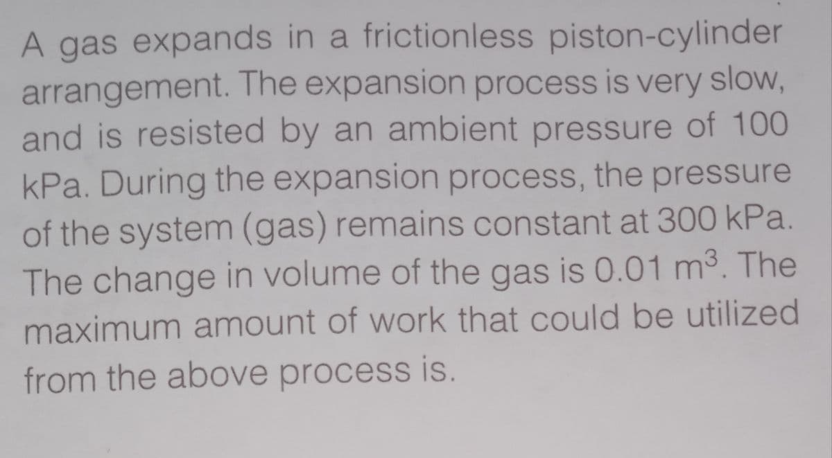 A gas expands in a frictionless piston-cylinder
arrangement. The expansion process is very slow,
and is resisted by an ambient pressure of 100
kPa. During the expansion process, the pressure
of the system (gas) remains constant at 300 kPa.
The change in volume of the gas is 0.01 m3. The
maximum amount of work that could be utilized
from the above process is.
