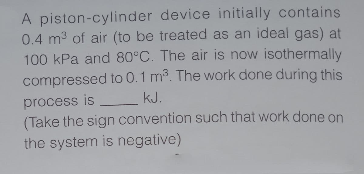 A piston-cylinder device initially contains
0.4 m3 of air (to be treated as an ideal gas) at
100 kPa and 80°C. The air is now isothermally
compressed to 0.1 m3. The work done during this
process is _ kJ.
(Take the sign convention such that work done on
the system is negative)
