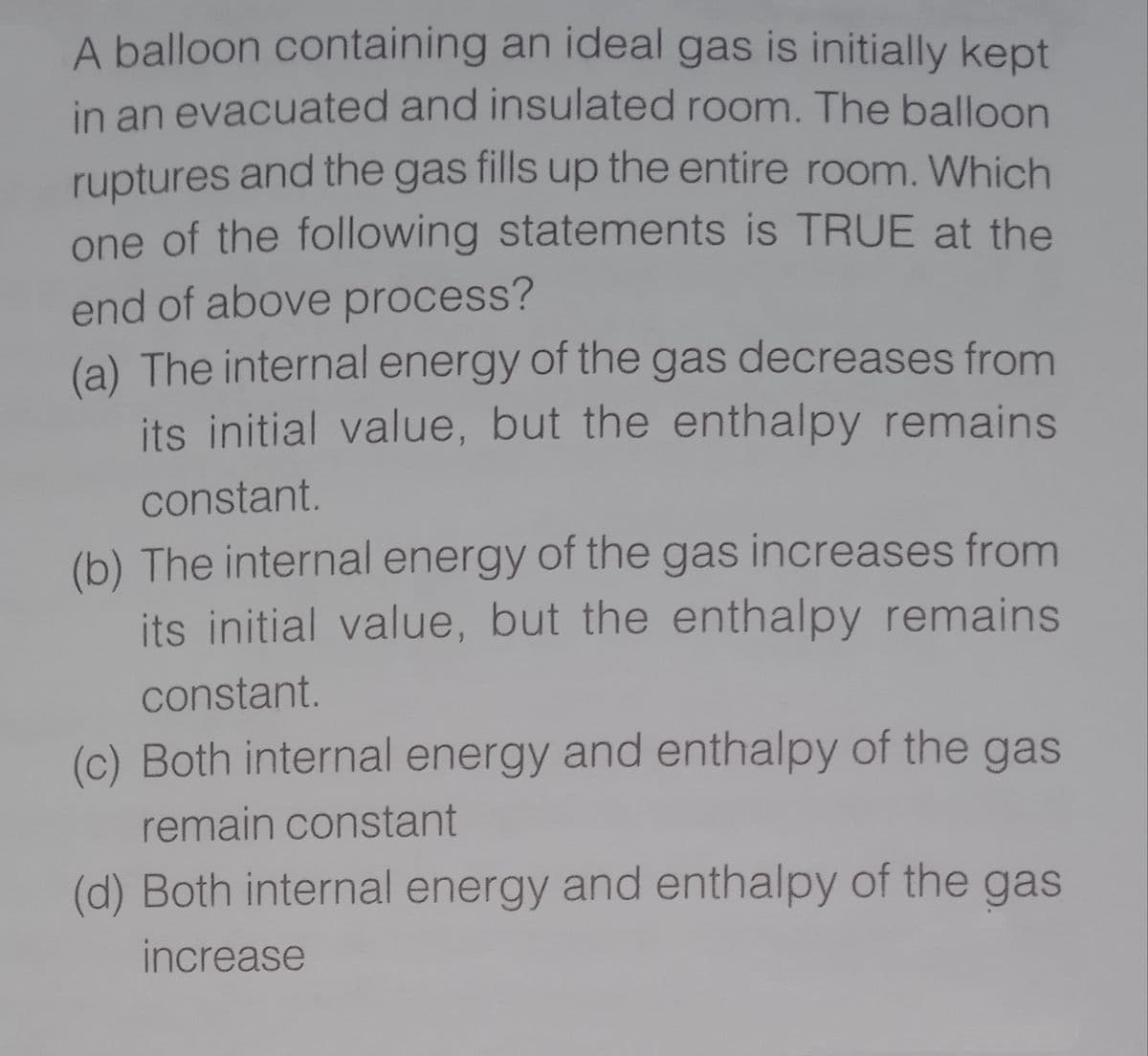 A balloon containing an ideal gas is initially kept
in an evacuated and insulated room. The balloon
ruptures and the gas fills up the entire room. Which
one of the following statements is TRUE at the
end of above process?
(a) The internal energy of the gas decreases from
its initial value, but the enthalpy remains
constant.
(b) The internal energy of the gas increases from
its initial value, but the enthalpy remains
constant.
(c) Both internal energy and enthalpy of the gas
remain constant
(d) Both internal energy and enthalpy of the gas
increase
