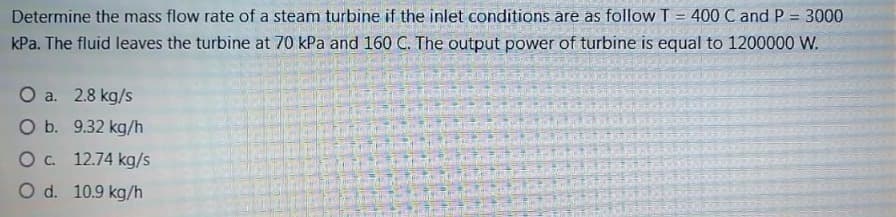 Determine the mass flow rate of a steam turbine if the inlet conditions are as follow T = 400 C and P = 3000
%3D
%3D
kPa. The fluid leaves the turbine at 70 kPa and 160 C. The output power of turbine is equal to 1200000 W.
O a. 2.8 kg/s
O b. 9.32 kg/h
O. 12.74 kg/s
O d. 10.9 kg/h
