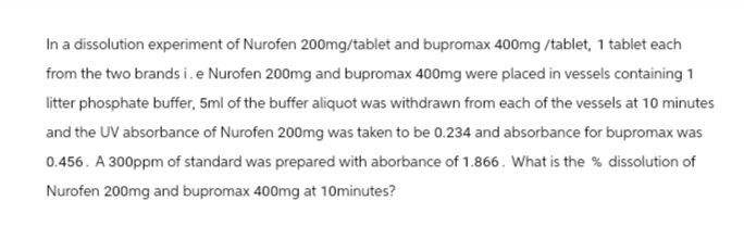In a dissolution experiment of Nurofen 200mg/tablet and bupromax 400mg/tablet, 1 tablet each
from the two brands i. e Nurofen 200mg and bupromax 400mg were placed in vessels containing 1
litter phosphate buffer, 5ml of the buffer aliquot was withdrawn from each of the vessels at 10 minutes
and the UV absorbance of Nurofen 200mg was taken to be 0.234 and absorbance for bupromax was
0.456. A 300ppm of standard was prepared with aborbance of 1.866. What is the % dissolution of
Nurofen 200mg and bupromax 400mg at 10minutes?