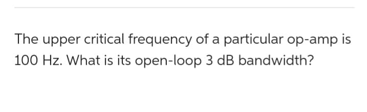 The upper critical frequency of a particular op-amp is
100 Hz. What is its open-loop 3 dB bandwidth?