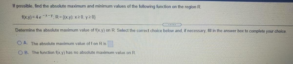 If possible, find the absolute maximum and minimum values of the following function on the region R.
f(x.y) = 4 e-Y R={(xy) x20, y 20}
Determine the absolute maximum value of f(x,y) on R. Select the correct choice below and, if necessary, fill in the answer box to complete your choice.
O A. The absolute maximum value of f on R is
O B. The function f(x.y) has no absolute maximum value on R.
