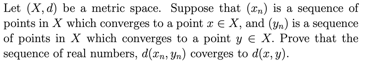 Let (X, d) be a metric space. Suppose that (xn) is a sequence of
points in X which converges to a point x E X, and (yn) is a sequence
of points in X which converges to a point y E X. Prove that the
sequence of real numbers, d(xn, Yn) coverges to d(x, y).
