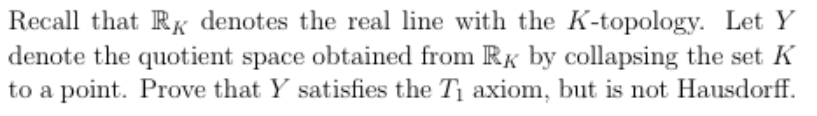 Recall that RK denotes the real line with the K-topology. Let Y
denote the quotient space obtained from RK by collapsing the set K
to a point. Prove that Y satisfies the T axiom, but is not Hausdorff.
