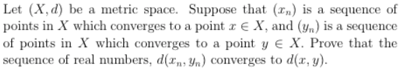 Let (X, d) be a metric space. Suppose that (xn) is a sequence of
points in X which converges to a point x E X, and (yn) is a sequence
of points in X which converges to a point y € X. Prove that the
sequence of real numbers, d(rn, Yn) converges to d(x, y).
