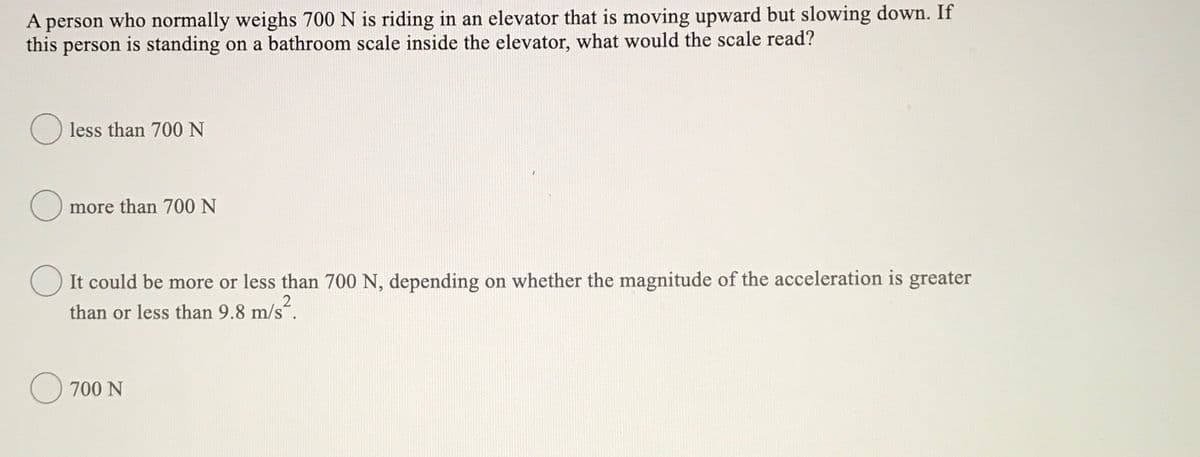 A person who normally weighs 700 N is riding in an elevator that is moving upward but slowing down. If
this person is standing on a bathroom scale inside the elevator, what would the scale read?
O less than 700 N
more than 700 N
O It could be more or less than 700 N, depending on whether the magnitude of the acceleration is greater
than or less than 9.8 m/s².
O 700 N
