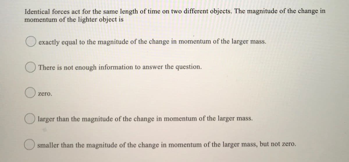 Identical forces act for the same length of time on two different objects. The magnitude of the change in
momentum of the lighter object is
O exactly equal to the magnitude of the change in momentum of the larger mass.
O There is not enough information to answer the question.
zero.
larger than the magnitude of the change in momentum of the larger mass.
O smaller than the magnitude of the change in momentum of the larger mass, but not zero.
