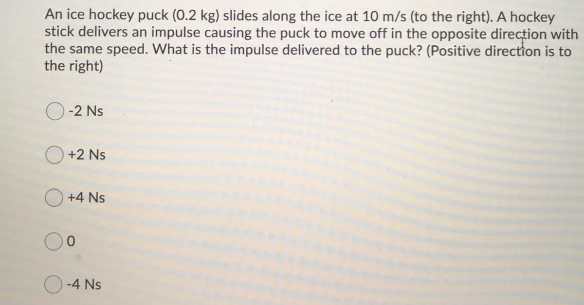 An ice hockey puck (0.2 kg) slides along the ice at 10 m/s (to the right). A hockey
stick delivers an impulse causing the puck to move off in the opposite direcțion with
the same speed. What is the impulse delivered to the puck? (Positive direction is to
the right)
-2 Ns
O +2 Ns
+4 Ns
-4 Ns
