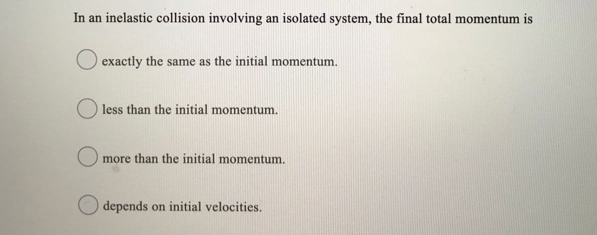 In an inelastic collision involving an isolated system, the final total momentum is
exactly the same as the initial momentum.
less than the initial momentum.
more than the initial momentum.
depends on initial velocities.
