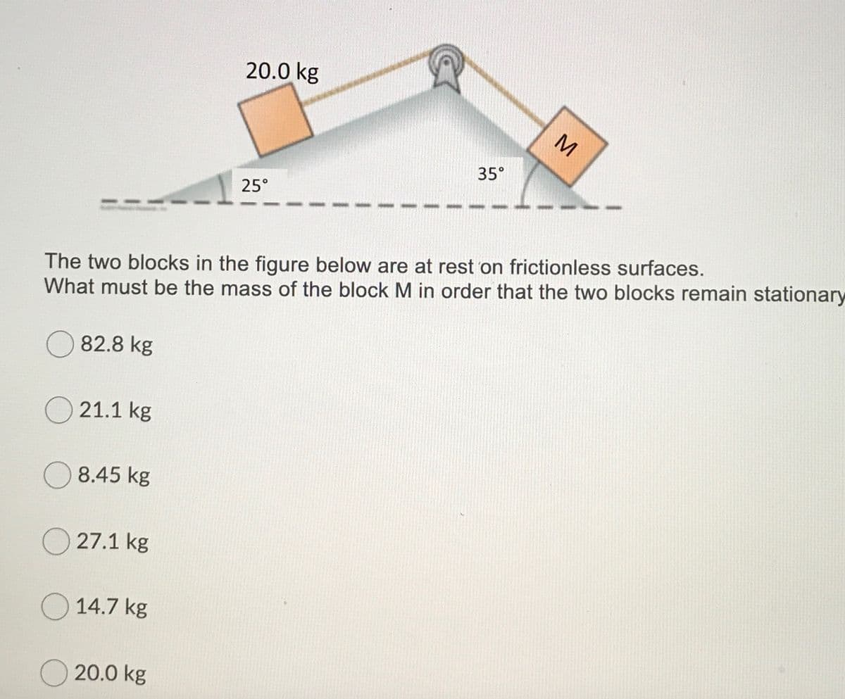 20.0 kg
M
35°
25°
The two blocks in the figure below are at rest on frictionless surfaces.
What must be the mass of the block M in order that the two blocks remain stationary
O 82.8 kg
21.1 kg
8.45 kg
O 27.1 kg
O 14.7 kg
O 20.0 kg
