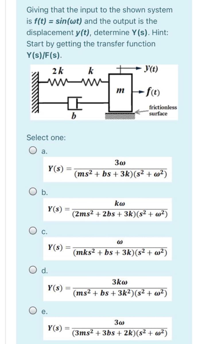 Giving that the input to the shown system
is f(t) = sin(wt) and the output is the
displacement y(t), determine Y(s). Hint:
Start by getting the transfer function
Y(s)/F(s).
2k
k
Y(t)
fe
frictionless
surface
b
Select one:
а.
3w
Y(s)
(ms² + bs + 3k)(s² + w²)
b.
kw
Y(s) =
(2ms2 + 2bs + 3k)(s² + w²)
O c.
Y(s)
(mks? + bs + 3k)(s² + w²)
d.
3kw
Y(s)
(ms2 + bs + 3k²)(s² + w²)
Oe.
Y(s)
(3ms² + 3bs + 2k)(s² + w²)
