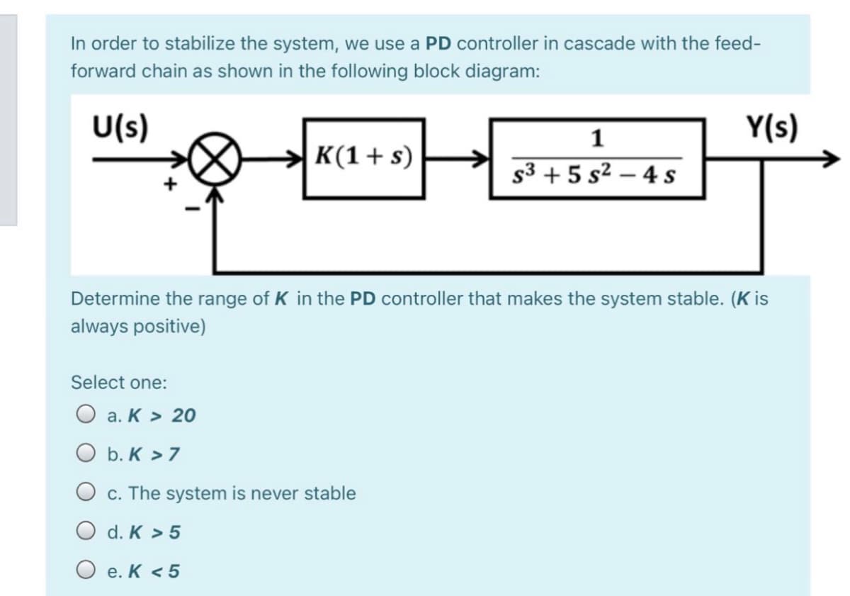 In order to stabilize the system, we use a PD controller in cascade with the feed-
forward chain as shown in the following block diagram:
U(s)
Y(s)
K(1+ s)
s3 + 5 s² – 4 s
Determine the range of K in the PD controller that makes the system stable. (K is
always positive)
Select one:
O a. K > 20
O b. K > 7
O c. The system is never stable
O d. K > 5
O e. K < 5
