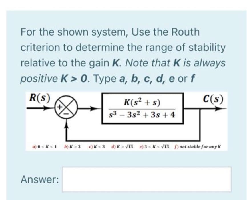 For the shown system, Use the Routh
criterion to determine the range of stability
relative to the gain K. Note that K is always
positive K > 0. Type a, b, c, d, e or f
R(s)
C(s)
K(s² + s)
s3 – 3s2 + 3s + 4
a) 0 <K <1 b) K >3 c)K <3 d) K > V13 e)3<K < v13 )not stable for any K
Answer:
