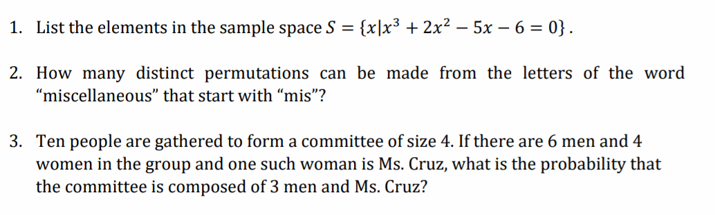 1. List the elements in the sample space S =
{x|x3 + 2x² – 5x – 6 = 0} .
2. How many distinct permutations can be made from the letters of the word
"miscellaneous" that start with “mis"?
3. Ten people are gathered to form a committee of size 4. If there are 6 men and 4
women in the group and one such woman is Ms. Cruz, what is the probability that
the committee is composed of 3 men and Ms. Cruz?
