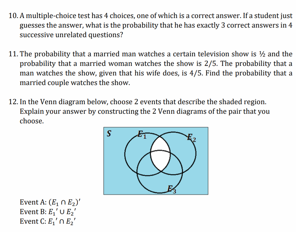 10. A multiple-choice test has 4 choices, one of which is a correct answer. If a student just
guesses the answer, what is the probability that he has exactly 3 correct answers in 4
successive unrelated questions?
11. The probability that a married man watches a certain television show is ½ and the
probability that a married woman watches the show is 2/5. The probability that a
man watches the show, given that his wife does, is 4/5. Find the probability that a
married couple watches the show.
12. In the Venn diagram below, choose 2 events that describe the shaded region.
Explain your answer by constructing the 2 Venn diagrams of the pair that you
choose.
S
Event A: (E, n E2)'
Event B: E,' U E2'
Event C: E,'n E2'
