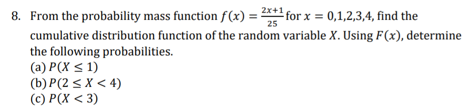 2x+1
8. From the probability mass function f (x)
for x = 0,1,2,3,4, find the
25
cumulative distribution function of the random variable X. Using F(x), determine
the following probabilities.
(а) Р(X < 1)
(b) P(2 < X < 4)
(c) Р(х < 3)
