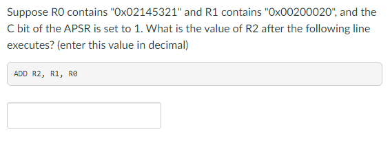 Suppose RO contains "Ox02145321" and R1 contains "Ox00200020", and the
C bit of the APSR is set to 1. What is the value of R2 after the following line
executes? (enter this value in decimal)
ADD R2, R1, RO
