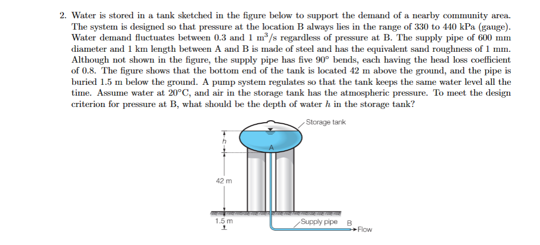 2. Water is stored in a tank sketched in the figure below to support the demand of a nearby community area.
The system is designed so that pressure at the location B always lies in the range of 330 to 440 kPa (gauge).
Water demand fluctuates between 0.3 and 1 m³/s regardless of pressure at B. The supply pipe of 600 mm
diameter and 1 km length between A and B is made of steel and has the equivalent sand roughness of 1 mm.
Although not shown in the figure, the supply pipe has five 90° bends, each having the head loss coefficient
of 0.8. The figure shows that the bottom end of the tank is located 42 m above the ground, and the pipe is
buried 1.5 m below the ground. A pump system regulates so that the tank keeps the same water level all the
time. Assume water at 20°C, and air in the storage tank has the atmospheric pressure. To meet the design
criterion for pressure at B, what should be the depth of water h in the storage tank?
Storage tank
h
42 m
1.5 m
1
Supply pipe
B
Flow
