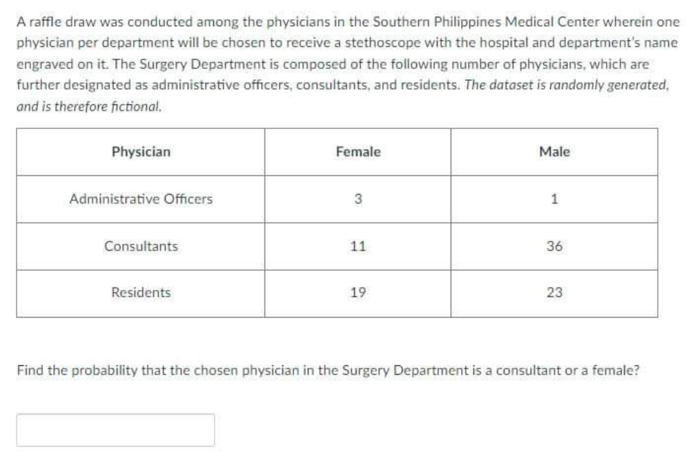 A raffle draw was conducted among the physicians in the Southern Philippines Medical Center wherein one
physician per department will be chosen to receive a stethoscope with the hospital and department's name
engraved on it. The Surgery Department is composed of the following number of physicians, which are
further designated as administrative officers, consultants, and residents. The dataset is randomly generated,
and is therefore fictional.
Physician
Female
Male
Administrative Officers
1
Consultants
11
36
Residents
19
23
Find the probability that the chosen physician in the Surgery Department is a consultant or a female?
