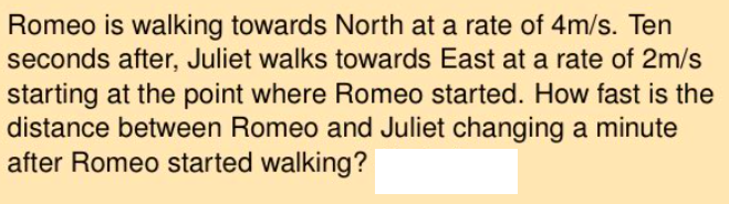 Romeo is walking towards North at a rate of 4m/s. Ten
seconds after, Juliet walks towards East at a rate of 2m/s
starting at the point where Romeo started. How fast is the
distance between Romeo and Juliet changing a minute
after Romeo started walking?
