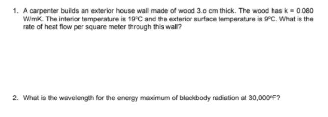1. A carpenter builds an exterior house wall made of wood 3.0 cm thick. The wood has k = 0.080
W/mk. The interior temperature is 19°C and the exterior surface temperature is 9°C. What is the
rate of heat flow per square meter through this wall?
2. What is the wavelength for the energy maximum of blackbody radiation at 30,000°F?
