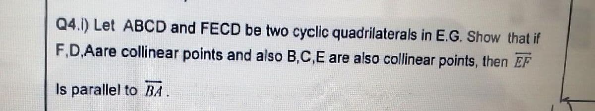 Q4.1) Let ABCD and FECD be two cyclic quadrilaterals in E.G. Show that if
F.D,Aare collinear points and also B,C,E are also collinear points, then EF
Is parallel to BA
