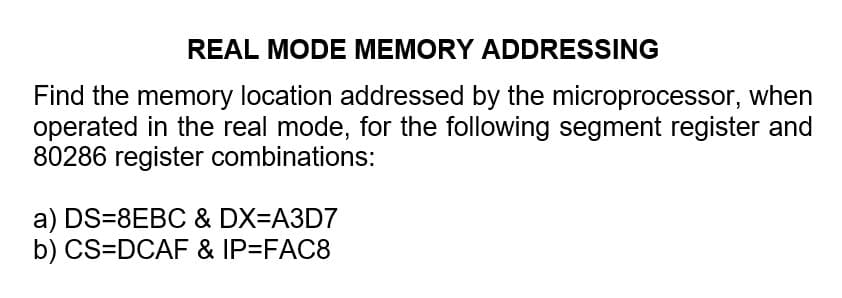 REAL MODE MEMORY ADDRESSING
Find the memory location addressed by the microprocessor, when
operated in the real mode, for the following segment register and
80286 register combinations:
a) DS=8EBC & DX=A3D7
b) CS=DCAF & IP=FAC8
