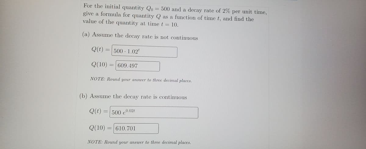 For the initial quantity Qo= 500 and a decay rate of 2% per unit time,
give a formula for quantity Q as a function of time t, and find the
value of the quantity at time t =
10.
(a) Assume the decay rate is not continuous
Q(t) = | 500 · 1.02
Q(10)
609.497
NOTE: Round your answer to three decimal places.
(b) Assume the decay rate is continuous
Q(t)
500 e0.02t
Q(10) :
610.701
%3D
NOTE: Round your answer to three decimal places.
