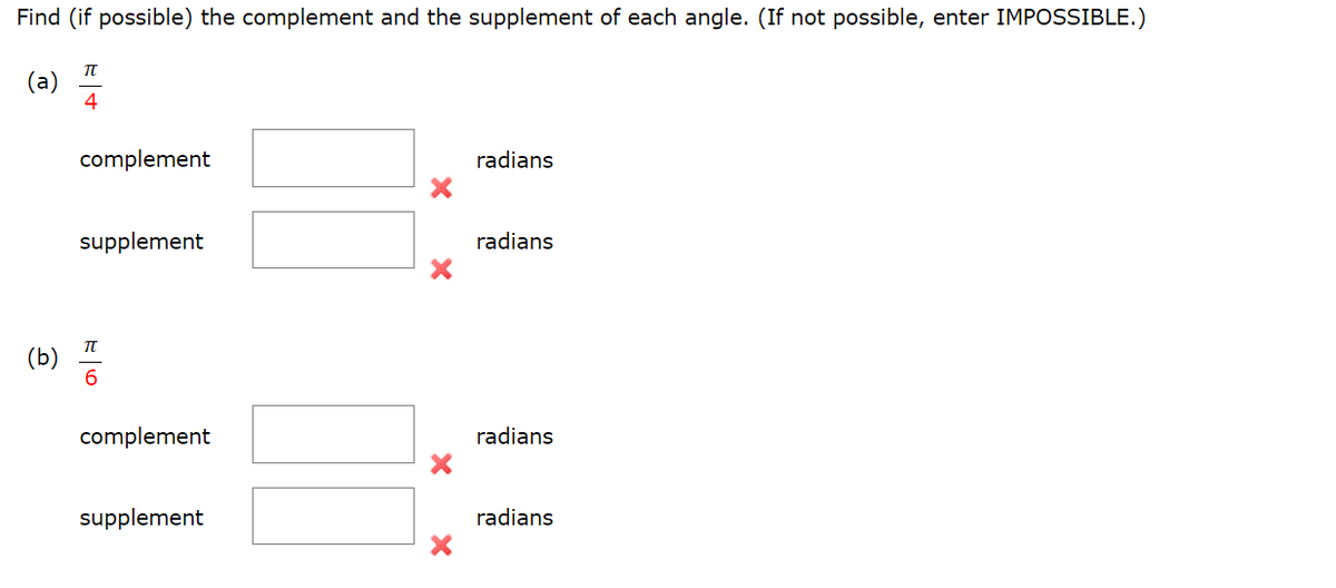 Find (if possible) the complement and the supplement of each angle. (If not possible, enter IMPOSSIBLE.)
(a)
IT
4
complement
radians
supplement
radians
complement
radians
supplement
radians
(b)
E|6
X
X