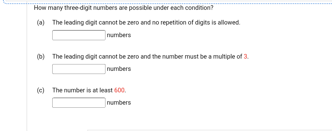 How many three-digit numbers are possible under each condition?
(a) The leading digit cannot be zero and no repetition of digits is allowed.
numbers
(b)
The leading digit cannot be zero and the number must be a multiple of 3.
numbers
(c) The number is at least 600.
numbers