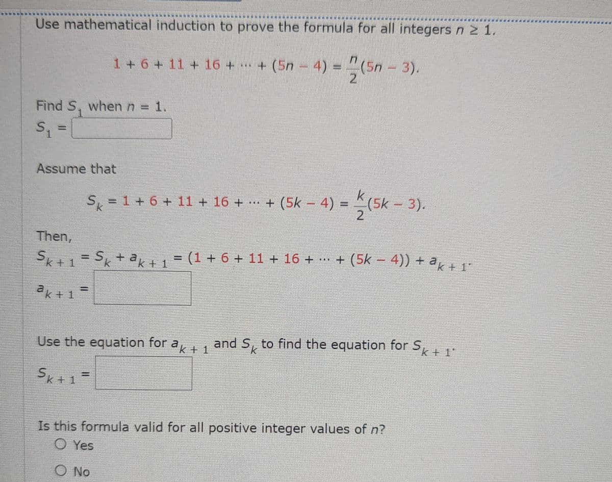 Use mathematical induction to prove the formula for all integers n ≥ 1.
1 + 6 + 11 + 16 + ... + (5n = 4) = (5n
-
(5n
- 3).
2
Find S₁ when n = 1.
S₁ =
Assume that
k
= 1 + 6 + 11 + 16 + ··· + (5k – 4) =
+ (5k - 4) =(5k - 3).
2
Sk
Then,
Sk+1 = Sk+ªk+1 = (1 + 6 + 11 + 16 +
TELE
..
ak+1=
+ (5k − 4)) + ªk+1°
Use the equation for ak + 1 and S to find the equation for Sk+
k
1ª
Sk+1=
Is this formula valid for all positive integer values of n?
O Yes
O No