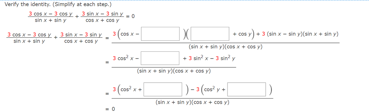 Verify the identity. (Simplify at each step.)
3 cos x - 3 cos y +
sin x + sin y
3 cos x 3 cos y
sin x + sin y
+
3 sin x-3 sin y = 0
cos x + cos y
3 sin x
cos x + cos y
3 sin y
=
3
COS X -
3 cos²x -
= 0
3 (cos²x+
X
(sin x + sin y) (cos x + cos y)
+ 3 sin² x - 3 sin² y
(sin x + sin y) (cos x + cos y)
y) + 3 (sin x - sin y) (sin x + sin y)
- 3 (cos² y +
(sin x + sin y) (cos x + cos y)
+ cos y