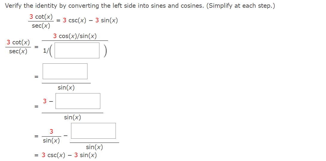 Verify the identity by converting the left side into sines and cosines. (Simplify at each step.)
3 cot(x)
sec(x)
= 3 csc(x) - 3 sin(x)
3 cos(x)/sin(x)
3 cot(x)
sec(x)
=
1
3-
sin(x)
3
sin(x)
sin(x)
sin(x)
= 3 csc(x) - 3 sin(x)