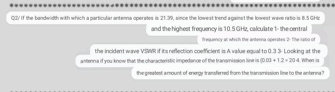 Q2/ If the bandwidth with which a particular antenna operates is 21.39, since the lowest trend against the lowest wave ratio is 8.5 GHz
and the highest frequency is 10.5GHZ, calculate 1- the central
frequency at which the antenna operates 2- The ratio of
the incident wave VSWR if its reflection coefficient is A value equal to 0.3 3- Looking at the
antenna if you know that the characteristic impedance of the transmission line is (0.03 + 1.2 = 20 4. When is
the greatest amount of energy transferred from the transmission line to the antenna?
