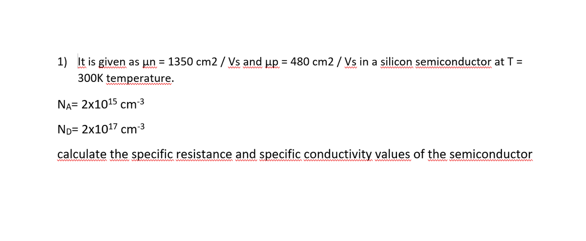 1) It is given as un
1350 cm2 / Vs and up = 480 cm2 / Vs in a silicon semiconductor at T =
%3D
%3D
mwv w
w mw m m
300K temperature.
NA= 2x1015 cm3
ND= 2x1017 cm 3
calculate the specific resistance and specific conductivity values of the semiconductor
w w w m wmw
