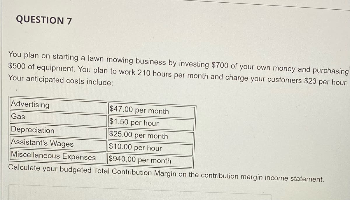 QUESTION 7
You plan on starting a lawn mowing business by investing $700 of your own money and purchasing
$500 of equipment. You plan to work 210 hours per month and charge your customers $23 per hour.
Your anticipated costs include:
Advertising
$47.00 per month
Gas
$1.50 per hour
Depreciation
Assistant's Wages
Miscellaneous Expenses
$25.00 per month
$10.00 per hour
$940.00 per month
Calculate your budgeted Total Contribution Margin on the contribution margin income statement.
