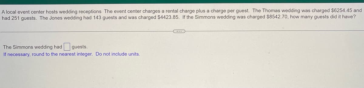 A local event center hosts wedding receptions The event center charges a rental charge plus a charge per guest. The Thomas wedding was charged $6254.45 and
had 251 guests. The Jones wedding had 143 guests and was charged $4423.85. If the Simmons wedding was charged $8542.70, how many guests did it have?
(...)
The Simmons wedding had guests.
If necessary, round to the nearest integer. Do not include units.