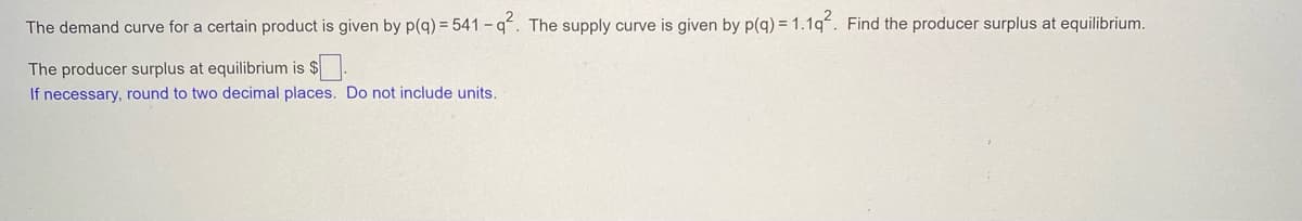 The demand curve for a certain product is given by p(q) = 541 - q. The supply curve is given by p(q) = 1.1q. Find the producer surplus at equilibrium.
The producer surplus at equilibrium is $.
If necessary, round to two decimal places. Do not include units.
