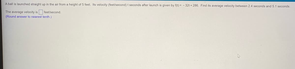 A ball is launched straight up in the air from a height of 5 feet. Its velocity (feet/second) t seconds after launch is given by f(t) = - 32t + 286. Find its average velocity between 2.4 seconds and 5.1 seconds.
The average velocity is feet/second.
(Round answer to nearest tenth.)
