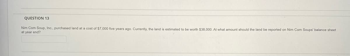 QUESTION 13
Nim Com Soup, Inc., purchased land at a cost of $7,000 five years ago. Currently, the land is estimated to be worth $38,000. At what amount should the land be reported on Nim Com Soups' balance sheet
at year end?