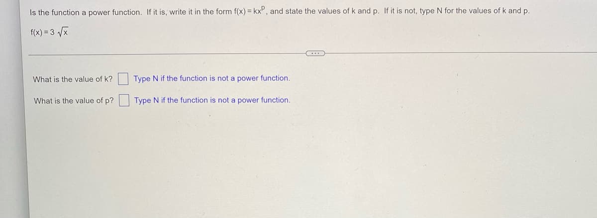 Is the function a power function. If it is, write it in the form f(x) = kx, and state the values of k and p. If it is not, type N for the values of k and p.
f(x) = 3√√√x
-
What is the value of k?
Type N if the function is not a power function.
What is the value of p?
Type N if the function is not a power function.