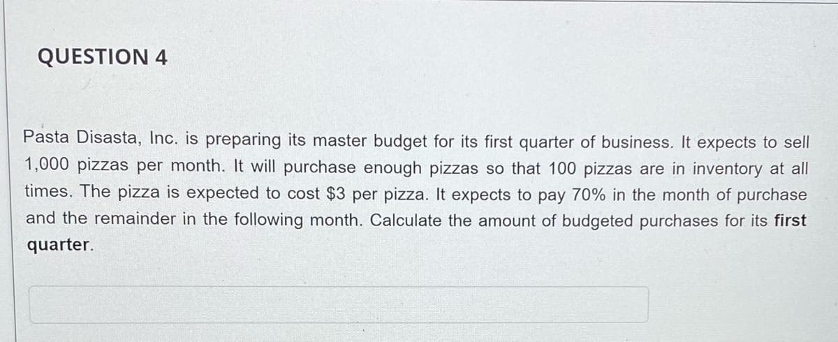 QUESTION 4
Pasta Disasta, Inc. is preparing its master budget for its first quarter of business. It expects to sell
1,000 pizzas per month. It will purchase enough pizzas so that 100 pizzas are in inventory at all
times. The pizza is expected to cost $3 per pizza. It expects to pay 70% in the month of purchase
and the remainder in the following month. Calculate the amount of budgeted purchases for its first
quarter.
